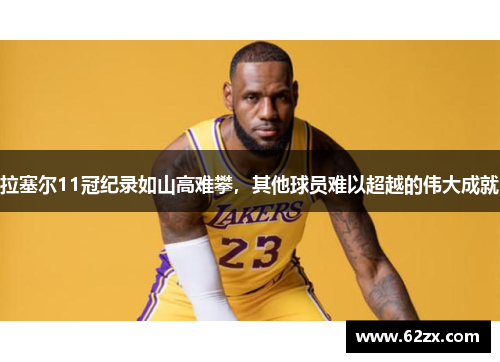 拉塞尔11冠纪录如山高难攀，其他球员难以超越的伟大成就