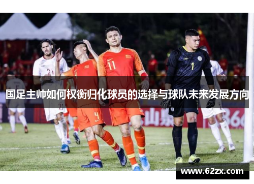 国足主帅如何权衡归化球员的选择与球队未来发展方向