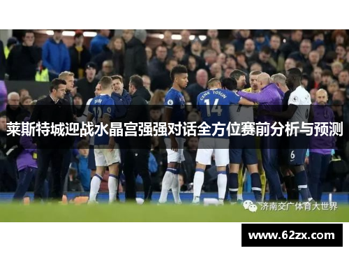 莱斯特城迎战水晶宫强强对话全方位赛前分析与预测