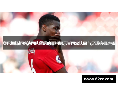 奥巴梅扬拒绝法国队背后的真相揭示其国家认同与足球信仰选择